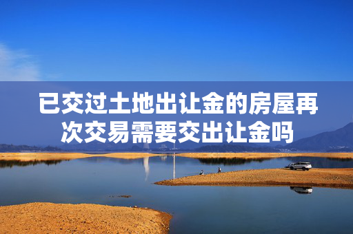 已交过土地出让金的房屋再次交易需要交出让金吗