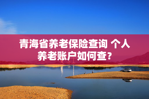 青海省养老保险查询 个人养老账户如何查？