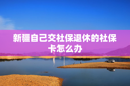 新疆自己交社保退休的社保卡怎么办
