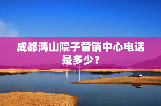 成都鸿山院子营销中心电话是多少？