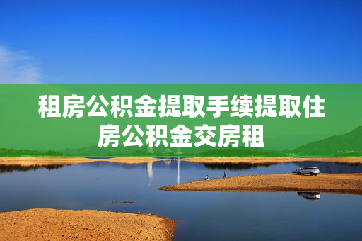 租房公积金提取手续提取住房公积金交房租