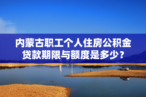 内蒙古职工个人住房公积金贷款期限与额度是多少？