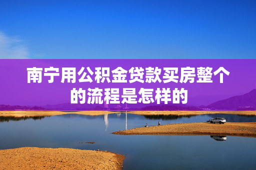 南宁用公积金贷款买房整个的流程是怎样的