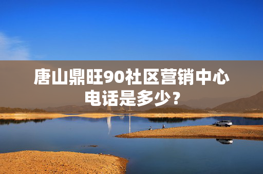 唐山鼎旺90社区营销中心电话是多少？