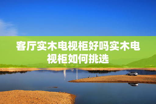 客厅实木电视柜好吗实木电视柜如何挑选