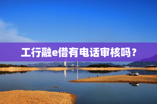 工行融e借有电话审核吗？