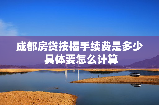 成都房贷按揭手续费是多少 具体要怎么计算