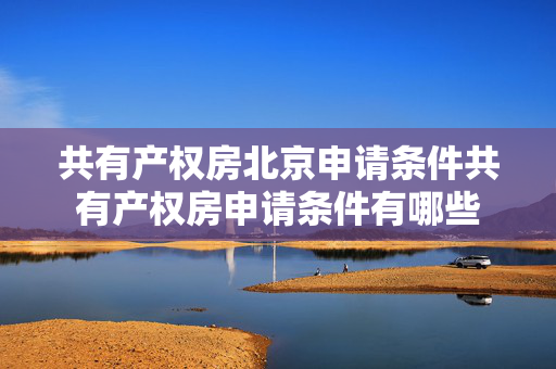 共有产权房北京申请条件共有产权房申请条件有哪些