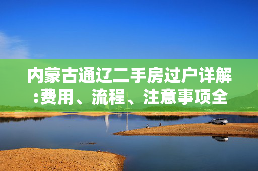 内蒙古通辽二手房过户详解:费用、流程、注意事项全解