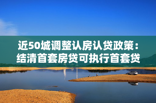 近50城调整认房认贷政策：结清首套房贷可执行首套贷款政策