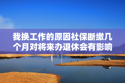 我换工作的原因社保断缴几个月对将来办退休会有影响吗？