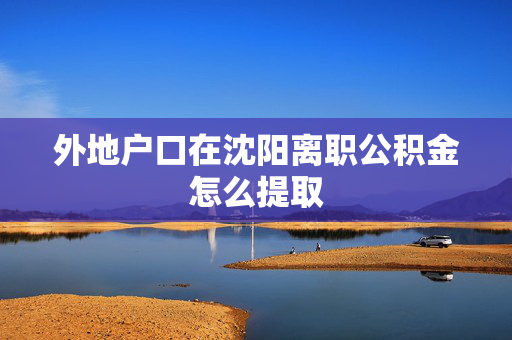 外地户口在沈阳离职公积金怎么提取