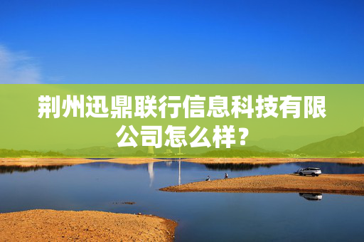 荆州迅鼎联行信息科技有限公司怎么样？