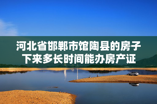河北省邯郸市馆陶县的房子下来多长时间能办房产证