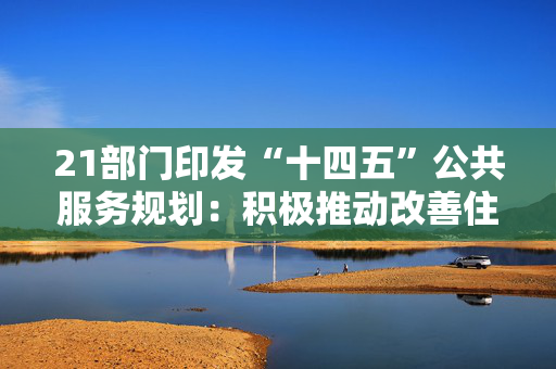 21部门印发“十四五”公共服务规划：积极推动改善住房条件