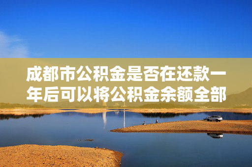 成都市公积金是否在还款一年后可以将公积金余额全部提取？