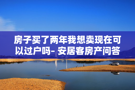 房子买了两年我想卖现在可以过户吗– 安居客房产问答