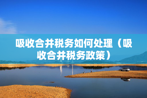 吸收合并税务如何处理（吸收合并税务政策）