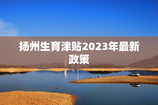 扬州生育津贴2023年最新政策