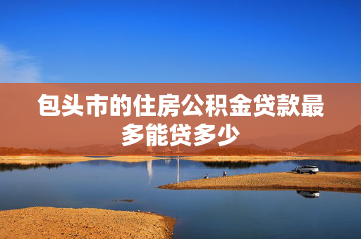 包头市的住房公积金贷款最多能贷多少