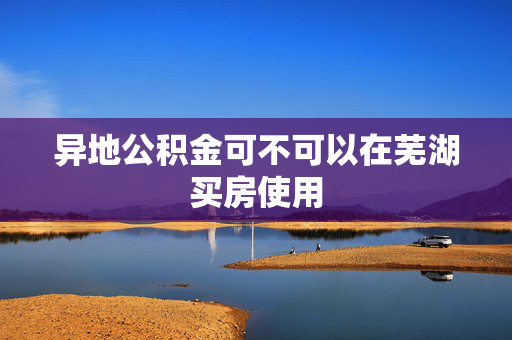 异地公积金可不可以在芜湖买房使用