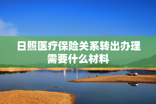 日照医疗保险关系转出办理需要什么材料