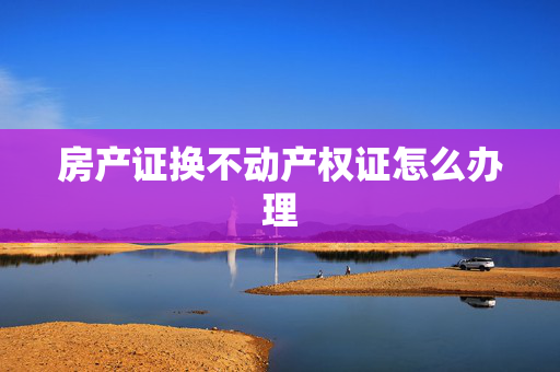 房产证换不动产权证怎么办理