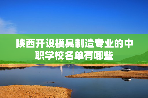 陕西开设模具制造专业的中职学校名单有哪些
