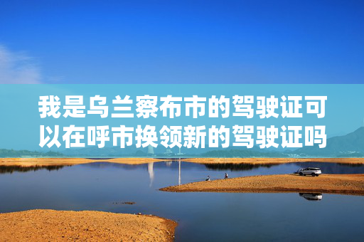 我是乌兰察布市的驾驶证可以在呼市换领新的驾驶证吗?