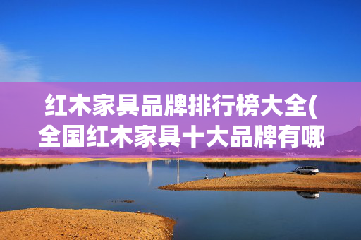 红木家具品牌排行榜大全(全国红木家具十大品牌有哪些)