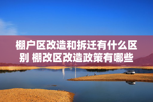 棚户区改造和拆迁有什么区别 棚改区改造政策有哪些
