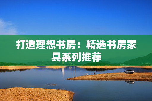 打造理想书房：精选书房家具系列推荐