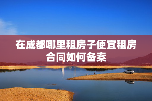 在成都哪里租房子便宜租房合同如何备案