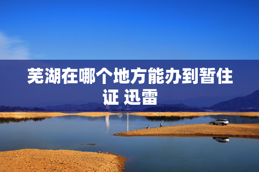 芜湖在哪个地方能办到暂住证 迅雷