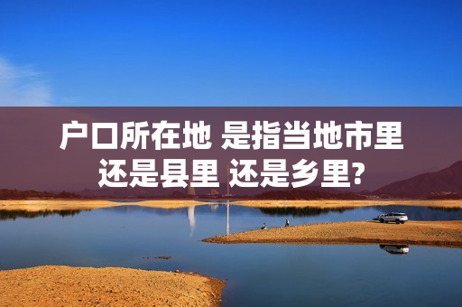 户口所在地 是指当地市里还是县里 还是乡里?