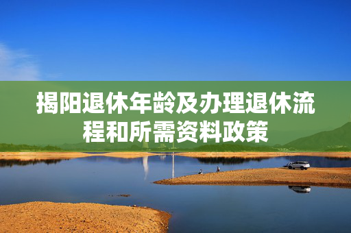 揭阳退休年龄及办理退休流程和所需资料政策