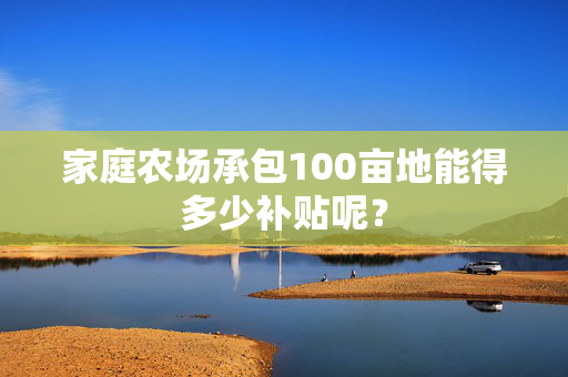 家庭农场承包100亩地能得多少补贴呢？