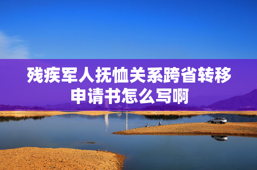 残疾军人抚恤关系跨省转移申请书怎么写啊