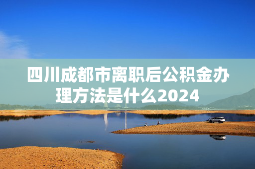 四川成都市离职后公积金办理方法是什么2024