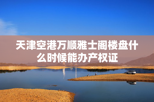 天津空港万顺雅士阁楼盘什么时候能办产权证