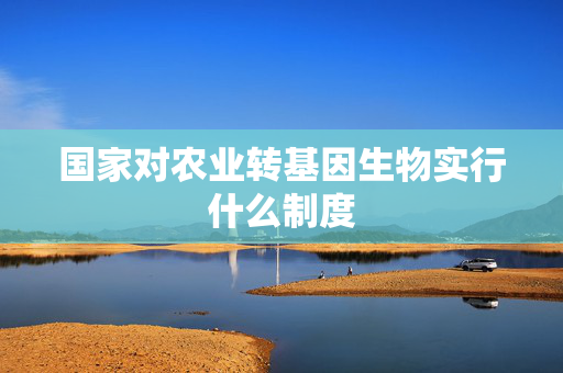 国家对农业转基因生物实行什么制度