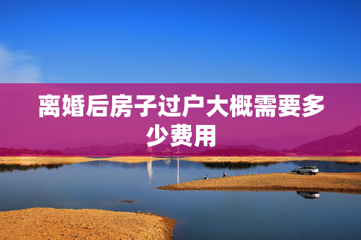 离婚后房子过户大概需要多少费用