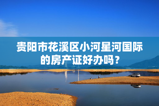 贵阳市花溪区小河星河国际的房产证好办吗？