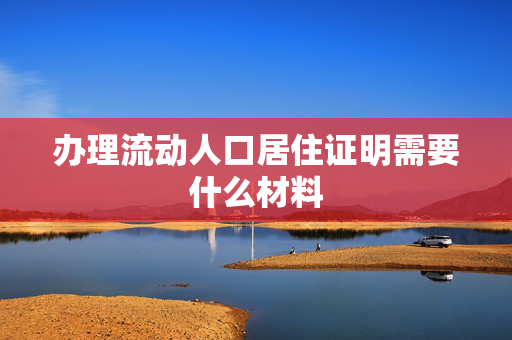 办理流动人口居住证明需要什么材料