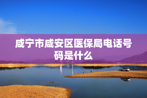 咸宁市咸安区医保局电话号码是什么