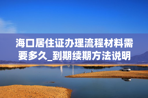 海口居住证办理流程材料需要多久_到期续期方法说明