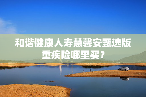 和谐健康人寿慧馨安甄选版重疾险哪里买？