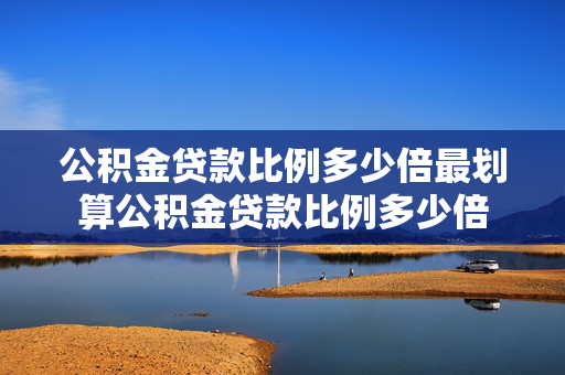 公积金贷款比例多少倍最划算公积金贷款比例多少倍