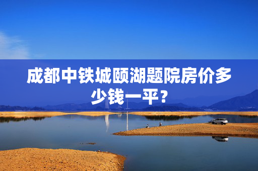 成都中铁城颐湖题院房价多少钱一平？