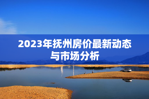2023年抚州房价最新动态与市场分析